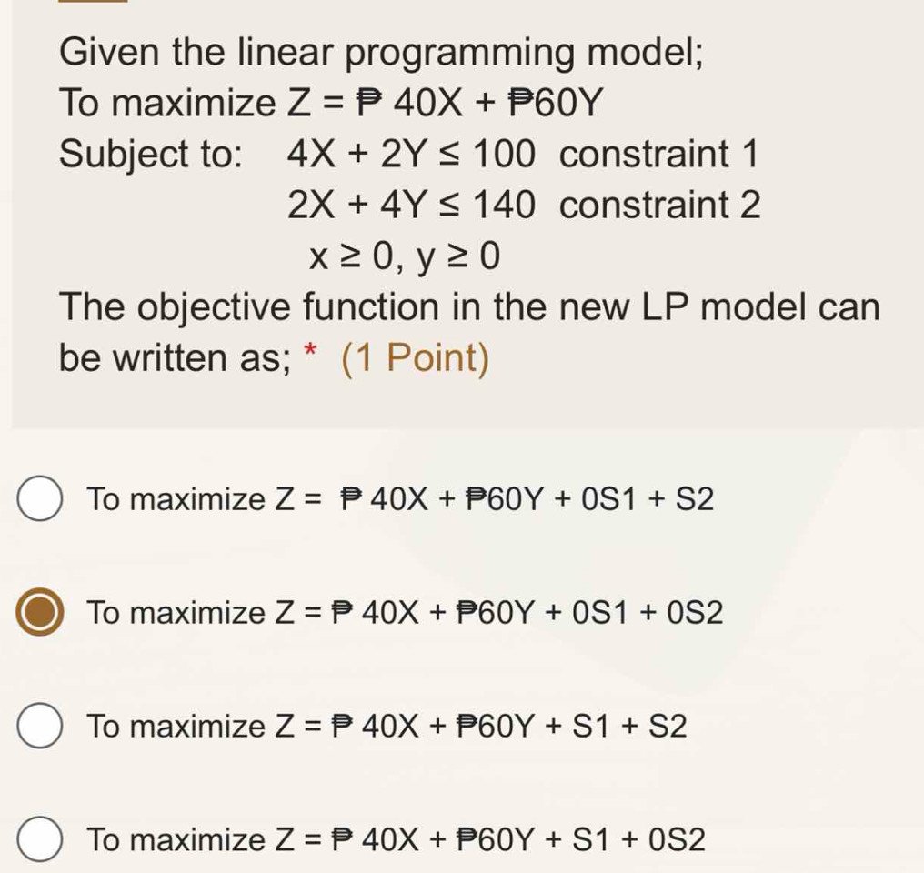 Given the linear programming model;
To maximize Z=P40X+P60Y
Subject to: 4X+2Y≤ 100 constraint 1
2X+4Y≤ 140 constraint 2
x≥ 0, y≥ 0
The objective function in the new LP model can
be written as; * (1 Point)
To maximize Z=P40X+P60Y+0S1+S2
To maximize Z=P40X+P60Y+0S1+0S2
To maximize Z=P40X+P60Y+S1+S2
To maximize Z=P40X+P60Y+S1+0S2