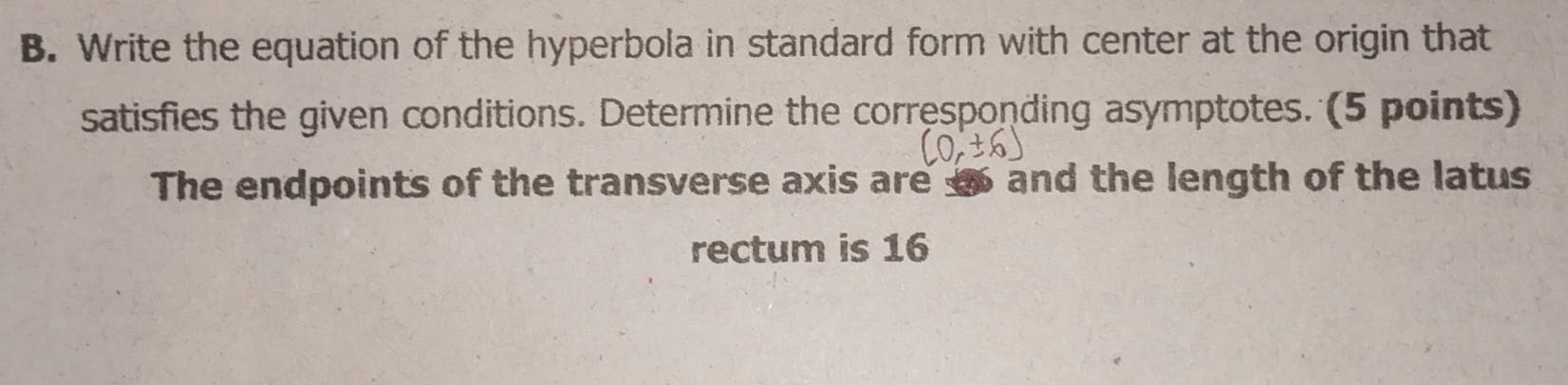 Write the equation of the hyperbola in standard form with center at the origin that 
satisfies the given conditions. Determine the corresponding asymptotes. (5 points) 
The endpoints of the transverse axis are so and the length of the latus 
rectum is 16