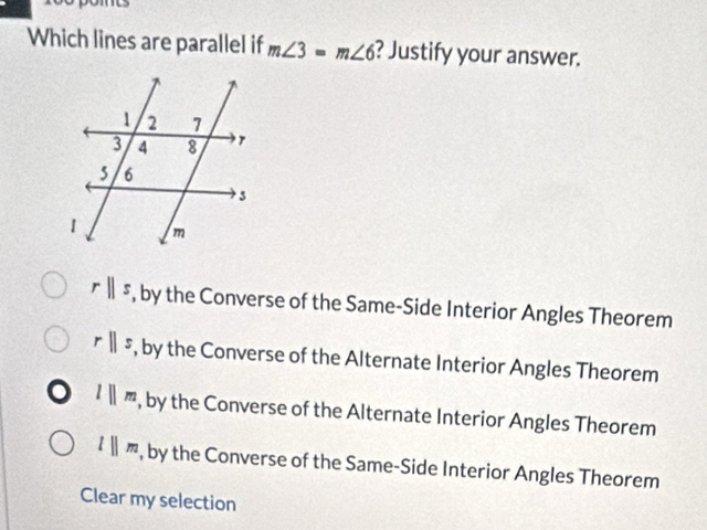 Which lines are parallel if m∠ 3=m∠ 6 ? Justify your answer.
rparallel s , by the Converse of the Same-Side Interior Angles Theorem
rparallel s , by the Converse of the Alternate Interior Angles Theorem
lparallel m , by the Converse of the Alternate Interior Angles Theorem
lparallel m , by the Converse of the Same-Side Interior Angles Theorem
Clear my selection