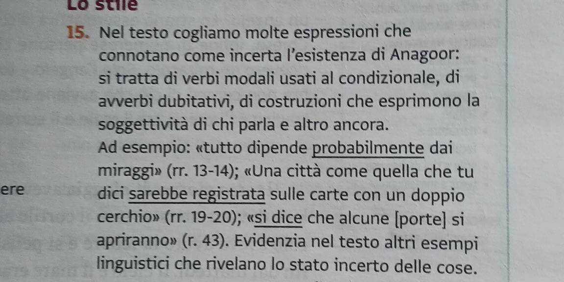 Lo stile 
15. Nel testo cogliamo molte espressioni che 
connotano come incerta l’esistenza di Anagoor: 
si tratta di verbi modali usati al condizionale, di 
avverbi dubitativi, di costruzioni che esprimono la 
soggettività di chi parla e altro ancora. 
Ad esempio: «tutto dipende probabilmente dai 
miraggi» (rr. 13-14); «Una città come quella che tu 
ere dici sarebbe registrata sulle carte con un doppio 
cerchio» (rr. 19-20); «si dice che alcune [porte] si 
apriranno» (r.43). Evidenzia nel testo altri esempi 
linguistici che rivelano lo stato incerto delle cose.