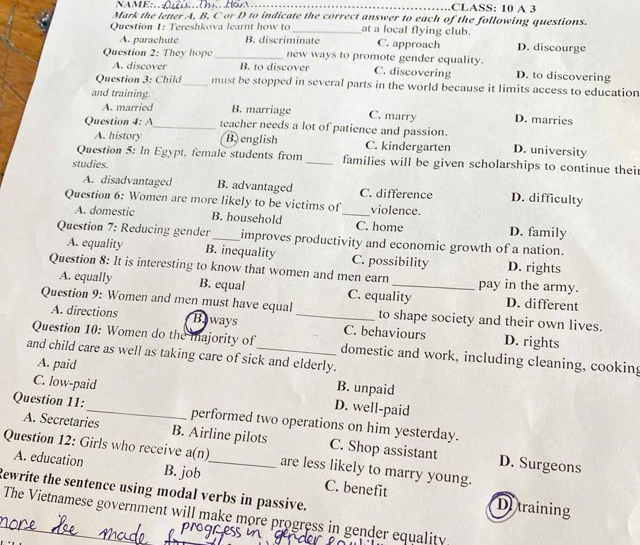 NAME:._ CLASS: 10 A 3
Mark the letter A, B, C or D to indicate the correct answer to each of the following questions.
Question 1: Tereshkova learnt how to _at a local flying club.
A. parachute B. discriminate C. approach D. discourge
Question 2: They hope_ new ways to promote gender equality.
A. discover B. to discover C. discovering D. to discovering
Question 3: Child_ must be stopped in several parts in the world because it limits access to education
and training.
A. married B. marriage C. marry D. marries
Question 4: A_ teacher needs a lot of patience and passion.
A. history B english C. kindergarten D. university
Question 5: In Egypt, female students from _families will be given scholarships to continue their
studies.
A. disadvantaged B. advantaged C. difference D. difficulty
Question 6: Women are more likely to be victims of_ violence.
A. domestic B. household C. home D. family
Question 7: Reducing gender_ improves productivity and economic growth of a nation.
A. equality B. inequality C. possibility D. rights
Question 8: It is interesting to know that women and men earn _pay in the army.
A. equally B. equal C. equality D. different
Question 9: Women and men must have equal _to shape society and their own lives.
A. directions Baways C. behaviours D. rights
Question 10: Women do the majority of domestic and work, including cleaning, cooking
and child care as well as taking care of sick and elderly.
A. paid B. unpaid
C. low-paid D. well-paid
Question 11:_ performed two operations on him yesterday.
A. Secretaries B. Airline pilots C. Shop assistant D. Surgeons
Question 12: Girls who receive a(n)_ are less likely to marry young.
A. education B. job C. benefit
Rewrite the sentence using modal verbs in passive.
De training
_The Vietnamese government will make more progress in gender equality