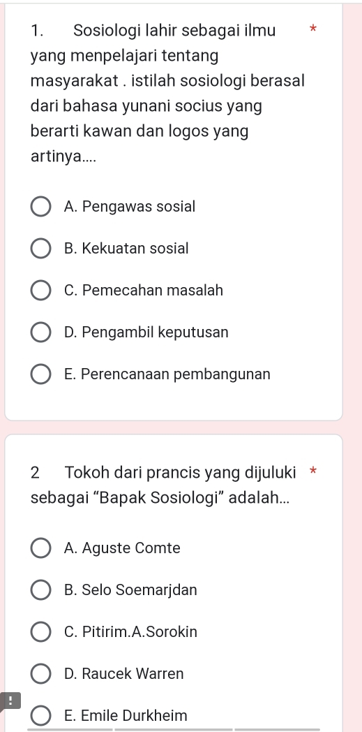 Sosiologi lahir sebagai ilmu *
yang menpelajari tentang
masyarakat . istilah sosiologi berasal
dari bahasa yunani socius yang
berarti kawan dan logos yang
artinya....
A. Pengawas sosial
B. Kekuatan sosial
C. Pemecahan masalah
D. Pengambil keputusan
E. Perencanaan pembangunan
2 Tokoh dari prancis yang dijuluki *
sebagai “Bapak Sosiologi” adalah...
A. Aguste Comte
B. Selo Soemarjdan
C. Pitirim.A.Sorokin
D. Raucek Warren
!
E. Emile Durkheim