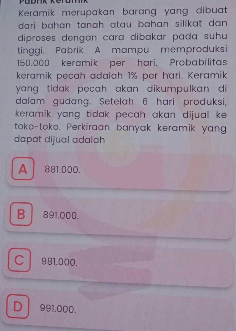 Pabrk keramik
Keramik merupakan barang yang dibuat
dari bahan tanah atau bahan silikat dan .
diproses dengan cara dibakar pada suhu 
tinggi. Pabrik A mampu memproduksi
150.000 keramik per hari. Probabilitas
keramik pecah adalah 1% per hari. Keramik
yang tidak pecah akan dikumpulkan di
dalam gudang. Setelah 6 hari produksi,
keramik yang tidak pecah akan dijual ke .
toko-toko. Perkiraan banyak keramik yang
dapat dijual adalah
A 881.000.
B 891.000.
981.000.
D 991.000.