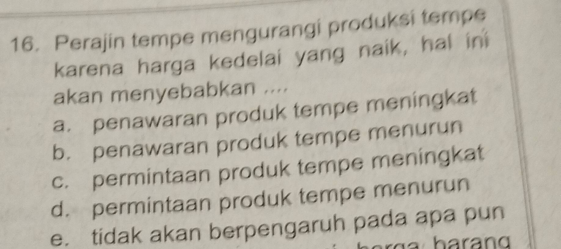 Perajin tempe mengurangi produksi tempe
karena harga kedelai yang naik, hal in
akan menyebabkan ....
a. penawaran produk tempe meningkat
b. penawaran produk tempe menurun
c. permintaan produk tempe meningkat
d. permintaan produk tempe menurun
e. tidak akan berpengaruh pada apa pun