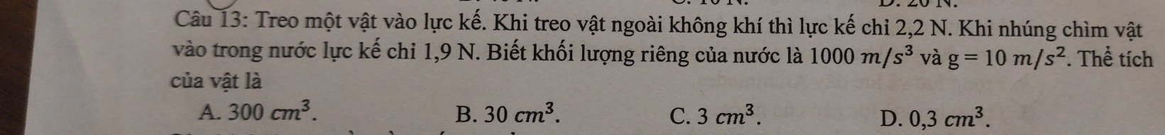 Treo một vật vào lực kế. Khi treo vật ngoài không khí thì lực kế chỉ 2, 2 N. Khi nhúng chìm vật
vào trong nước lực kế chỉ 1,9 N. Biết khối lượng riêng của nước là 1000m/s^3 và g=10m/s^2. Thể tích
của vật là
A. 300cm^3. B. 30cm^3. C. 3cm^3. D. 0,3cm^3.