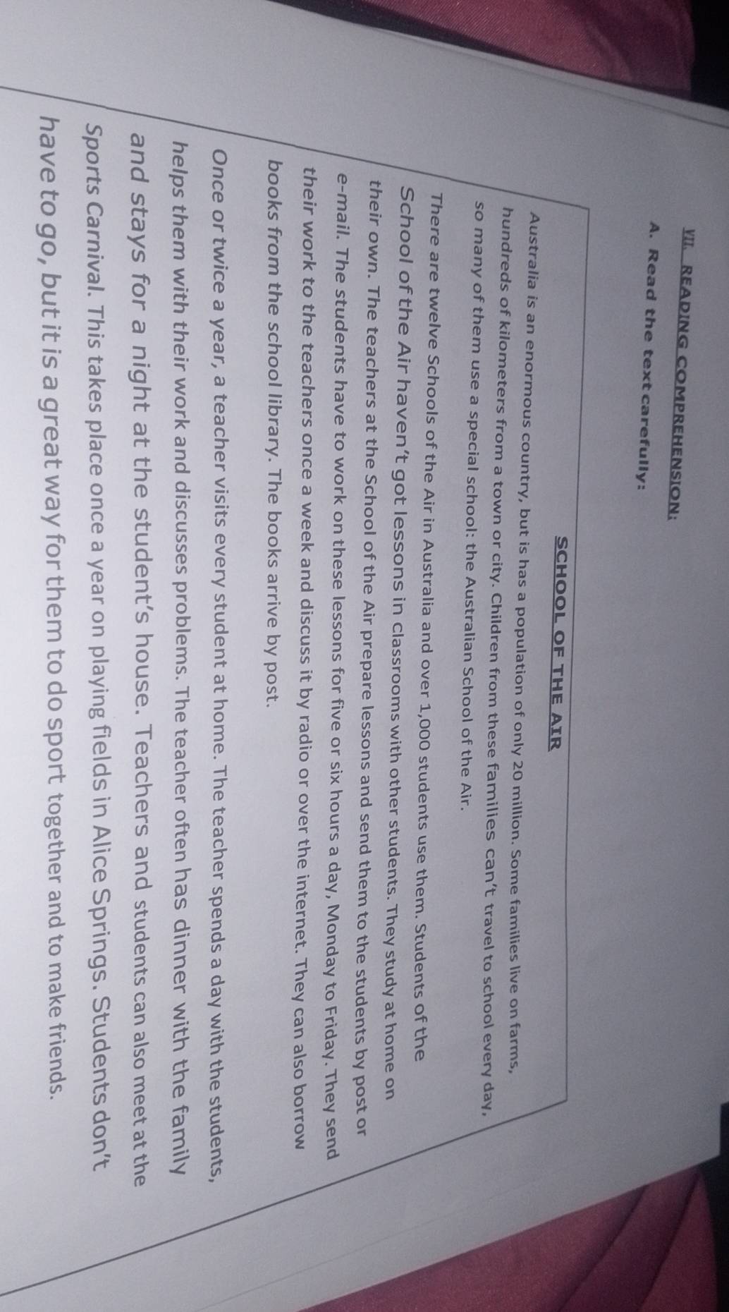 READING COMPREHENSION： 
A. Read the text carefully: 
SCHOOL OF THE AIR 
Australia is an enormous country, but is has a population of only 20 million. Some families live on farms, 
hundreds of kilometers from a town or city. Children from these families can’t travel to school every day, 
so many of them use a special school: the Australian School of the Air. 
There are twelve Schools of the Air in Australia and over 1,000 students use them. Students of the 
School of the Air haven’t got lessons in classrooms with other students. They study at home on 
their own. The teachers at the School of the Air prepare lessons and send them to the students by post or 
e-mail. The students have to work on these lessons for five or six hours a day, Monday to Friday. They send 
their work to the teachers once a week and discuss it by radio or over the internet. They can also borrow 
books from the school library. The books arrive by post. 
Once or twice a year, a teacher visits every student at home. The teacher spends a day with the students, 
helps them with their work and discusses problems. The teacher often has dinner with the family 
and stays for a night at the student’s house. Teachers and students can also meet at the 
Sports Carnival. This takes place once a year on playing fields in Alice Springs. Students don’t 
have to go, but it is a great way for them to do sport together and to make friends.