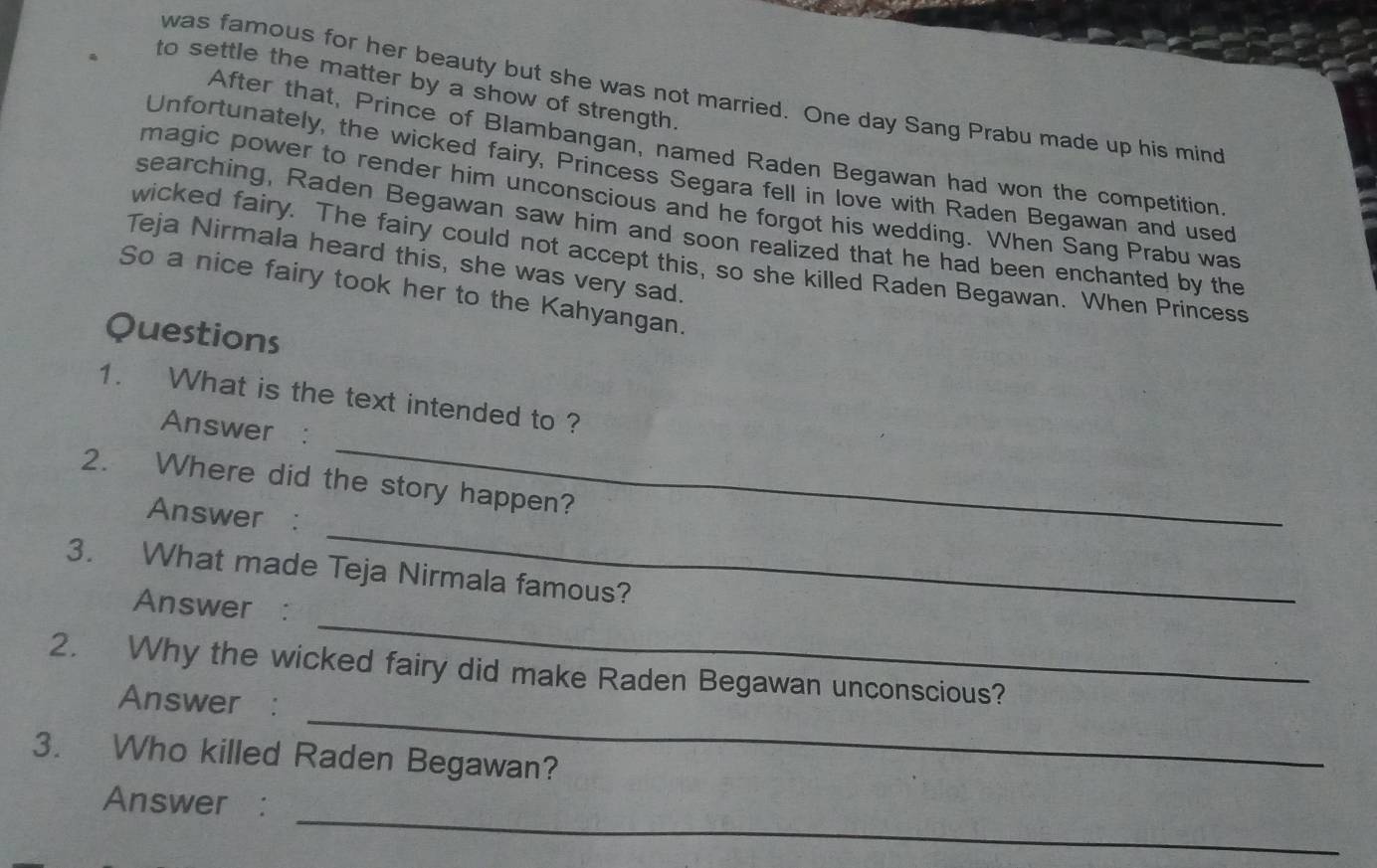 to settle the matter by a show of strength. 
was famous for her beauty but she was not married. One day Sang Prabu made up his mind 
After that, Prince of Blambangan, named Raden Begawan had won the competition 
Unfortunately, the wicked fairy, Princess Segara fell in love with Raden Begawan and used 
magic power to render him unconscious and he forgot his wedding. When Sang Prabu was 
searching, Raden Begawan saw him and soon realized that he had been enchanted by the 
wicked fairy. The fairy could not accept this, so she killed Raden Begawan. When Princess 
Teja Nirmala heard this, she was very sad. 
So a nice fairy took her to the Kahyangan. 
Questions 
1. What is the text intended to ? 
_ 
Answer : 
2. Where did the story happen? 
_ 
Answer : 
3. What made Teja Nirmala famous? 
_ 
Answer : 
_ 
2. Why the wicked fairy did make Raden Begawan unconscious? 
Answer : 
3. Who killed Raden Begawan? 
_ 
Answer :