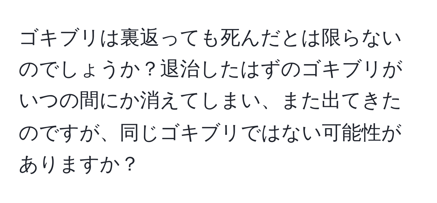 ゴキブリは裏返っても死んだとは限らないのでしょうか？退治したはずのゴキブリがいつの間にか消えてしまい、また出てきたのですが、同じゴキブリではない可能性がありますか？