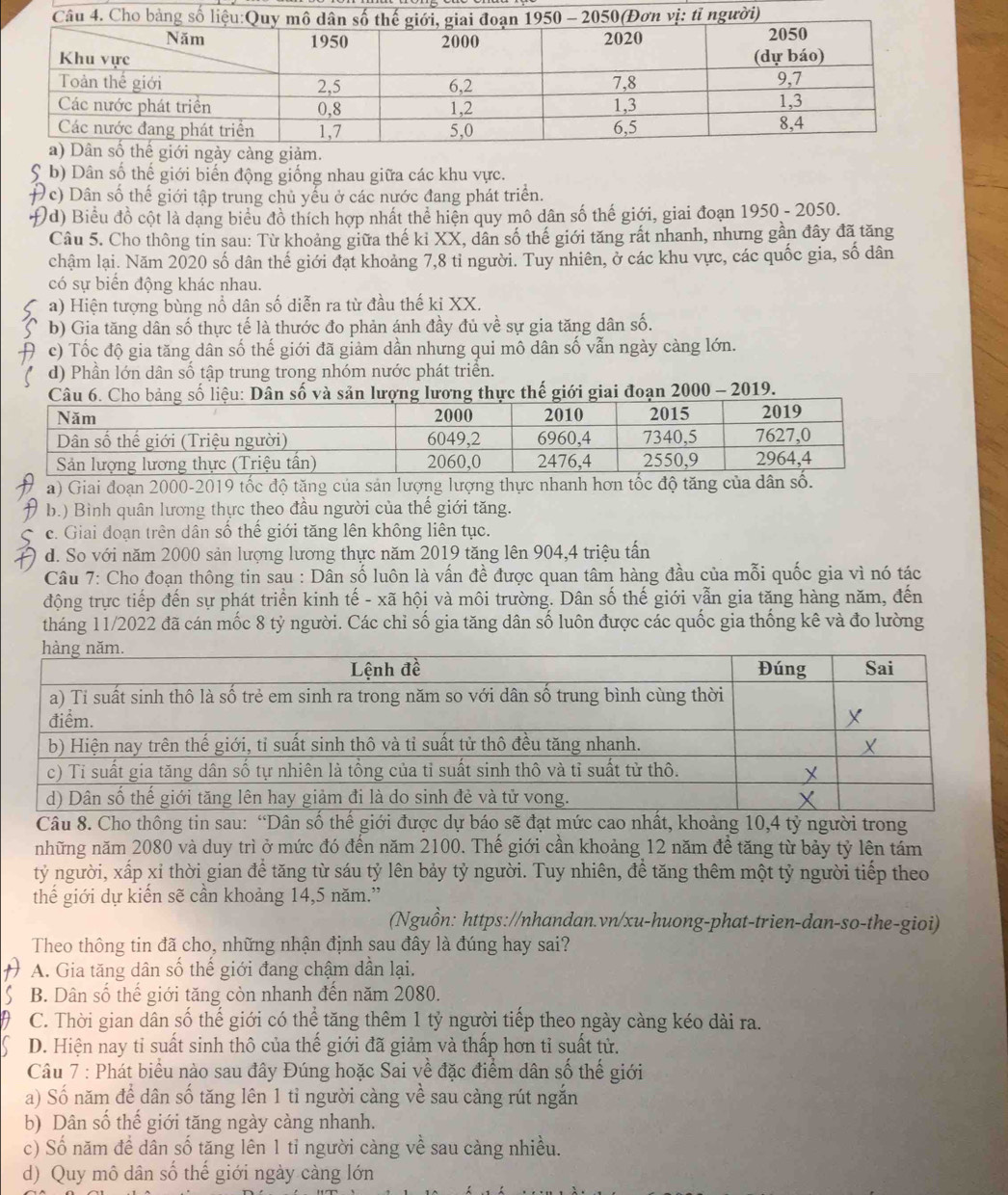 b) Dân số thế giới biến động giống nhau giữa các khu vực.
Đc) Dân số thế giới tập trung chủ yểu ở các nước đang phát triển.
Đd) Biểu đồ cột là dạng biểu đồ thích hợp nhất thể hiện quy mô dân số thế giới, giai đoạn 1950 - 2050.
Câu 5. Cho thông tin sau: Từ khoảng giữa thế kỉ XX, dân số thế giới tăng rất nhanh, nhưng gần đây đã tăng
chậm lại. Năm 2020 số dân thế giới đạt khoảng 7,8 tỉ người. Tuy nhiên, ở các khu vực, các quốc gia, số dân
có sự biển động khác nhau.
a) Hiện tượng bùng nổ dân số diễn ra từ đầu thế ki XX.
b) Gia tăng dân số thực tế là thước đo phản ánh đầy đủ về sự gia tăng dân số.
c) Tốc độ gia tăng dân số thế giới đã giảm dần nhưng qui mô dân số vẫn ngày càng lớn.
d) Phần lớn dân số tập trung trong nhóm nước phát triển.
n lượng lương thực thế giới giai đoạn 2000 - 2019.
a) Giai đoạn 2000-2019 tốc độ tăng của sản lượng lượng thực nhanh hơn tốc độ tăng của dân số.
b.) Bình quân lương thực theo đầu người của thế giới tăng.
c. Giai đoạn trên dân số thế giới tăng lên không liên tục.
d. So với năm 2000 sản lượng lương thực năm 2019 tăng lên 904,4 triệu tấn
Câu 7: Cho đoạn thông tin sau : Dân số luôn là vấn đề được quan tâm hàng đầu của mỗi quốc gia vì nó tác
động trực tiếp đến sự phát triển kinh tế - xã hội và môi trường. Dân số thế giới vẫn gia tăng hàng năm, đến
tháng 11/2022 đã cán mốc 8 tỷ người. Các chỉ số gia tăng dân số luôn được các quốc gia thống kê và đo lường
Câu 8. Cho thông tin sau: “Dân số thế giới được dự báo sẽ đạt mức cao nhất, khoảng 10,4 tỷ người trong
những năm 2080 và duy trì ở mức đó đến năm 2100. Thể giới cần khoảng 12 năm đề tăng từ bảy tỷ lên tám
tỷ người, xấp xỉ thời gian để tăng từ sáu tỷ lên bảy tỷ người. Tuy nhiên, để tăng thêm một tỷ người tiếp theo
thế giới dự kiến sẽ cần khoảng 14,5 năm.”
(Nguồn: https://nhandan.vn/xu-huong-phat-trien-dan-so-the-gioi)
Theo thông tin đã cho, những nhận định sau đây là đúng hay sai?
A. Gia tăng dân số thế giới đang chậm dần lại.
B. Dân số thế giới tăng còn nhanh đến năm 2080.
C. Thời gian dân số thế giới có thể tăng thêm 1 tỷ người tiếp theo ngày càng kéo dài ra.
D. Hiện nay tỉ suất sinh thô của thế giới đã giảm và thấp hơn tỉ suất từ.
Câu 7 : Phát biểu nào sau đây Đúng hoặc Sai về đặc điểm dân số thế giới
a) Số năm để dân số tăng lên 1 tỉ người càng về sau càng rút ngắn
b) Dân số thế giới tăng ngày càng nhanh.
c) Số năm để dân số tăng lên 1 tỉ người càng về sau càng nhiều.
d) Quy mô dân số thế giới ngày càng lớn