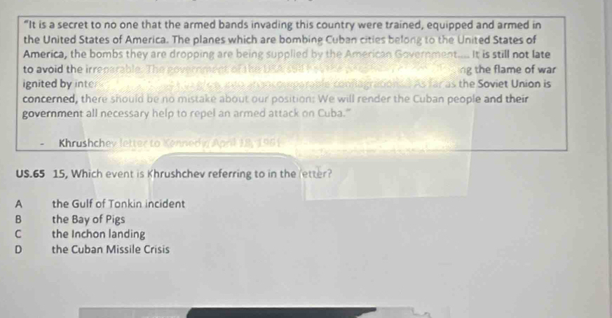 “It is a secret to no one that the armed bands invading this country were trained, equipped and armed in
the United States of America. The planes which are bombing Cuban cities belong to the United States of
America, the bombs they are dropping are being supplied by the American Government..... It is still not late
to avoid the irregarable. The novernment of he DRA sBl t e t e ng the flame of war 
ignited by inte e e s nwo an ocomparable conflagraconl As far as the Soviet Union is
concerned, there should be no mistake about our position: We will render the Cuban people and their
government all necessary help to repel an armed attack on Cuba."
Khrushchev letter to Kennedi April 18, 1961
US. 65 15, Which event is Khrushchev referring to in the letter?
A the Gulf of Tonkin incident
B the Bay of Pigs
C the Inchon landing
D the Cuban Missile Crisis