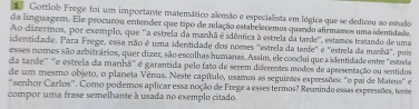 Gottlob Frege foi um importante matemático alemão e especialista em lógica que se dedicou ao estudo 
da linguagem. Ele procurou entender que tipo de relação estabelecemos quando afirmamos uma identidade 
Ao dizermos, por exemplo, que ''a estrela da manhã é idêntica à estrela da tarde'', estamos tratando de uma 
identidade. Para Frege, essa não é uma identidade dos nomes "estrela da tarde" e "estrela da manhã", pois 
esses nomes são arbitrários, quer dizer, são escolhas humanas. Assim, ele conclui que a identidade entre "estrla 
da tarde'' '''e estrela da manhã''' é garantida pelo fato de serem diferentes modos de apresentação ou sentidos 
de um mesmo objeto, o planeta Vênus. Neste capítulo, usamos as seguintes expressões: "o pai de Mateus'' e 
"senhor Carlos". Como podemos aplicar essa noção de Frege a esses termos? Reanindo essas expressões, tente 
compor uma frase semelhante à usada no exemplo citado.