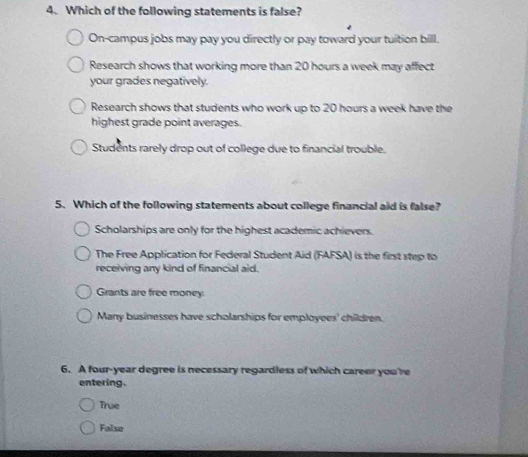 Which of the following statements is false?
On-campus jobs may pay you directly or pay toward your tuition bill.
Research shows that working more than 20 hours a week may affect
your grades negatively.
Research shows that students who work up to 20 hours a week have the
highest grade point averages.
Students rarely drop out of college due to financial trouble.
5. Which of the following statements about college financial aid is false?
Scholarships are only for the highest academic achievers.
The Free Application for Federal Student Aid (FAFSA) is the first step to
receiving any kind of financial aid.
Grants are free money.
Many businesses have scholarships for employees' children.
6. A four-year degree is necessary regardless of which career you're
entering.
True
False