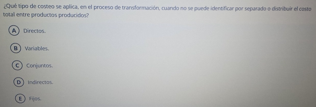 ¿Qué tipo de costeo se aplica, en el proceso de transformación, cuando no se puede identificar por separado o distribuir el costo
total entre productos producidos?
ADirectos.
B Variables.
C Conjuntos.
DIndirectos.
EFijos.