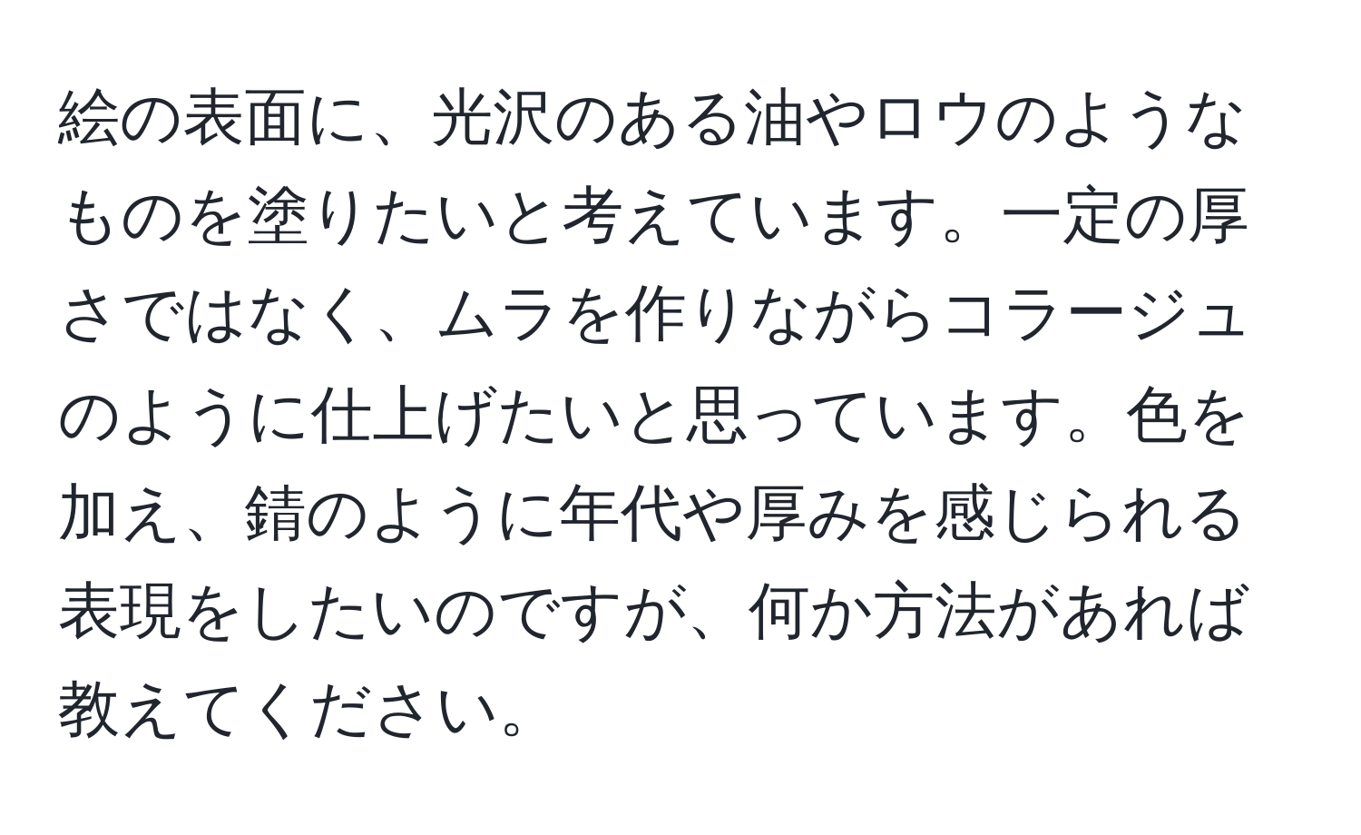 絵の表面に、光沢のある油やロウのようなものを塗りたいと考えています。一定の厚さではなく、ムラを作りながらコラージュのように仕上げたいと思っています。色を加え、錆のように年代や厚みを感じられる表現をしたいのですが、何か方法があれば教えてください。