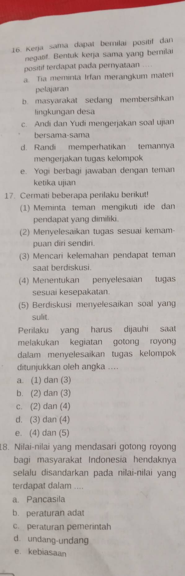 Kerja sama dapat bernilai positif dan
negatif. Bentuk kerja sama yang bernilai
positif terdapat pada pernyataan ....
a. Tia meminta Irfan merangkum materi
pelajaran
b. masyarakat sedang membersihkan
lingkungan desa
c. Andi dan Yudi mengerjakan soal ujian
bersama-sama
d. Randi memperhatikan temannya
mengerjakan tugas kelompok
e. Yogi berbagi jawaban dengan teman
ketika ujian
17. Cermati beberapa perilaku berikut!
(1) Meminta teman mengikuti ide dan
pendapat yang dimiliki.
(2) Menyelesaikan tugas sesuai kemam-
puan diri sendiri.
(3) Mencari kelemahan pendapat teman
saat berdiskusi.
(4) Menentukan penyelesaian tugas
sesuai kesepakatan.
(5) Berdiskusi menyelesaikan soal yang
sulit.
Perilaku yang harus dijauhi saat
melakukan kegiatan gotong royong
dalam menyelesaikan tugas kelompok
ditunjukkan oleh angka ....
a. (1) dan (3)
b. (2) dan (3)
c. (2) dan (4)
d. (3) dan (4)
e. (4) dan (5)
18. Nilai-nilai yang mendasari gotong royong
bagi masyarakat Indonesia hendaknya
selalu disandarkan pada nilai-nilai yang
terdapat dalam ....
a. Pancasila
b. peraturan adat
c. peraturan pemerintah
d. undang-undang
e. kebiasaan