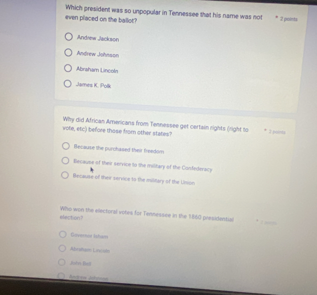 Which president was so unpopular in Tennessee that his name was not 2 points
even placed on the ballot?
Andrew Jackson
Andrew Johnson
Abraham Lincoln
James K. Polk
Why did African Americans from Tennessee get certain rights (right to 2 points
vote, etc) before those from other states?
Because the purchased their freedom
Because of their service to the military of the Confederacy
Because of their service to the military of the Union
Who won the electoral votes for Tennessee in the 1860 presidential 
election?
Governor Isham
Abraham Lincoln
John Bell
Andrew Johnson