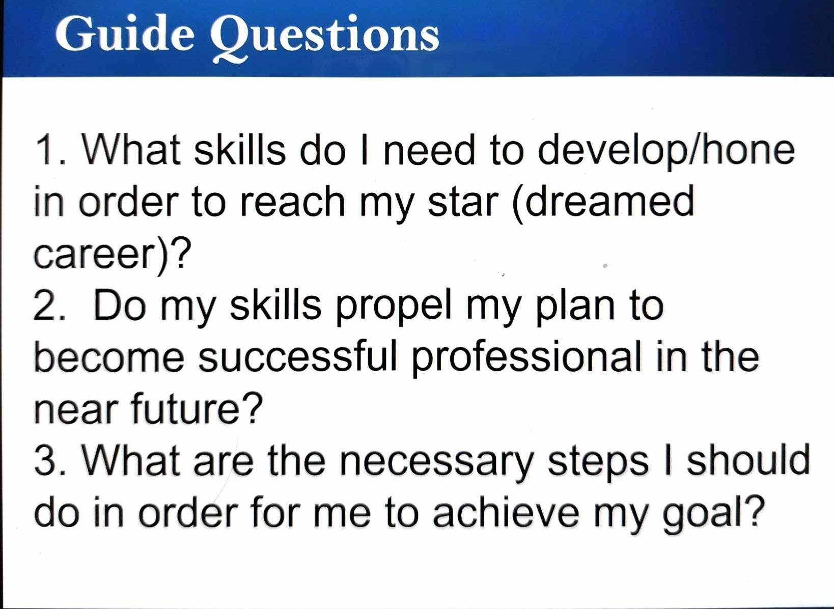 Guide Questions 
1. What skills do I need to develop/hone 
in order to reach my star (dreamed 
career)? 
2. Do my skills propel my plan to 
become successful professional in the 
near future? 
3. What are the necessary steps I should 
do in order for me to achieve my goal?