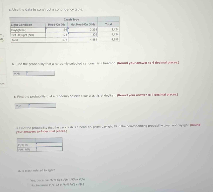 Use the data to construct a contingency table.
2
b. Find the probability that a randomly selected car crash is a head-on. (Round your answer to 4 decimal places.)
P(H)
ices
c. Find the probability that a randomly selected car crash is at daylight. (Round your answer to 4 decimal places.)
P(0)
d. Find the probability that the car crash is a head-on, given daylight. Find the corresponding probability given not daylight. (Round
your answers to 4 decimal places.)
e. Is crash related to light?
Yes, because P(HID)!= P(HIND)!= P(H)
No, because P(HIO)!= P(HINO)!= P(H)