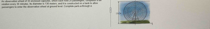 An observation wheel of 33 enclosed capsules, which each hold 20 passangars, complctes a lu 
rotation every 30 minutes. Its diameter is 136 meters, and it is constructed on a bank to allow 
passengers to enter the observation wheel at ground level. Complete parts a through e