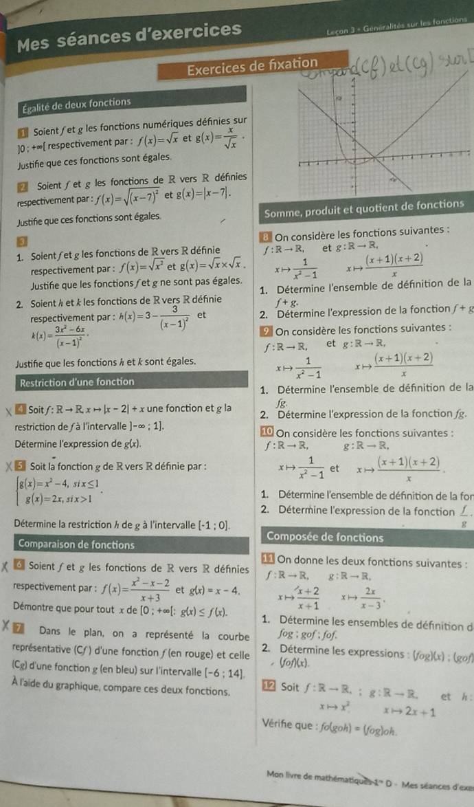 Mes séances d'exercices
Leçon 3 + Généralités sur les fonctions
Exercices de fixation
Égalité de deux fonctions
Soient et g les fonctions numériques définies sur
10 : +∞[ respectivement par : f(x)=sqrt(x) et g(x)= x/sqrt(x) ·
Justifie que ces fonctions sont égales.
Soient ∫et g les fonctions de R vers R défnies
respectivement par : f(x)=sqrt((x-7)^2) et g(x)=|x-7|.
Justifie que ces fonctions sont égales Somme, produit et quotient de fonctions
8 On considère les fonctions suivantes :
1. Solent/et g les fonctions de R vers R définie f:Rto R, et g:Rto R,
respectivement par : f(x)=sqrt(x^2) et g(x)=sqrt(x)* sqrt(x).
Justifie que les fonctions /et g ne sont pas égales. xto  1/x^2-1  xto  ((x+1)(x+2))/x 
2. Soient h et k les fonctions de R vers R défnie 1. Détermine l'ensemble de défnition de la
f+g.
respectivement par : h(x)=3-frac 3(x-1)^2 et 2. Détermine l'expression de la fonction f+g
k(x)=frac 3x^2-6x(x-1)^2· On considère les fonctions suivantes :
f:Rto R, et g:Rto R,
Justifie que les fonctions h et k sont égales.
xto  1/x^2-1  xto  ((x+1)(x+2))/x 
Restriction d'une fonction
1. Détermine l'ensemble de défnition de la
jg
Soit f:Rto R,xto |x-2|+x une fonction et g la 2. Détermine l'expression de la fonction 
restriction de  à l'intervalle ]-∈fty ;1]. ⑩ On considère les fonctions suivantes :
Détermine l'expression de g(x). f:Rto R, g:Rto R,
χ εSoit la fonction g de R vers R défnie par : xto  1/x^2-1  et xto  ((x+1)(x+2))/x .
beginarrayl g(x)=x^2-4,six≤ 1 g(x)=2x,six>1endarray. . 1. Détermine l'ensemble de défnition de la for
2. Détermine l'expression de la fonction  f/g ·
Détermine la restriction à de g à l'intervalle [-1;0].
Composée de fonctions
Comparaison de fonctions
On donne les deux fonctions suivantes :
6  Soient ∫ et g les fonctions de R vers R défnies f:Rto R,g:Rto R.
respectivement par : f(x)= (x^2-x-2)/x+3  et g(x)=x-4. xto  (x+2)/x+1 xto  2x/x-3 .
Démontre que pour tout x de [0;+∈fty [; g(x)≤ f(x). 1. Détermine les ensembles de définition de
fog ; gof ; fof .
X  Dans le plan, on a représenté la courbe  2. Détermine les expressions : (fog)(x) ; (gof)
représentative (C/ ) d'une fonction ƒ(en rouge) et celle ,(fof)(x)
(Cg) d'une fonction g (en bleu) sur l'intervalle [-6;14].
À l'aide du graphique, compare ces deux fonctions.
12 Soit f:Rto R,;g:Rto R. et h:
xto x^2 xto 2x+1
Vérife que : fo(goh)=(fog)oh.
Mon livre de mathématiques 1'' D - Mes séances d'exe