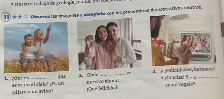 Nuestro trabajo de geología, mama: ¡un volcal 
1★ Observa las imágenes y completa con los pronombres demostrativos neutros. 
1. ¿Qué es _que 2. ¡Todo _es 3. ¡Felicidades, hermano! 
se ve en el cielo? ¿Es un nuestro ahora! ¡Gracias! Y... 
pájaro o un avión? ¡Qué felicidad! es mi regalo?