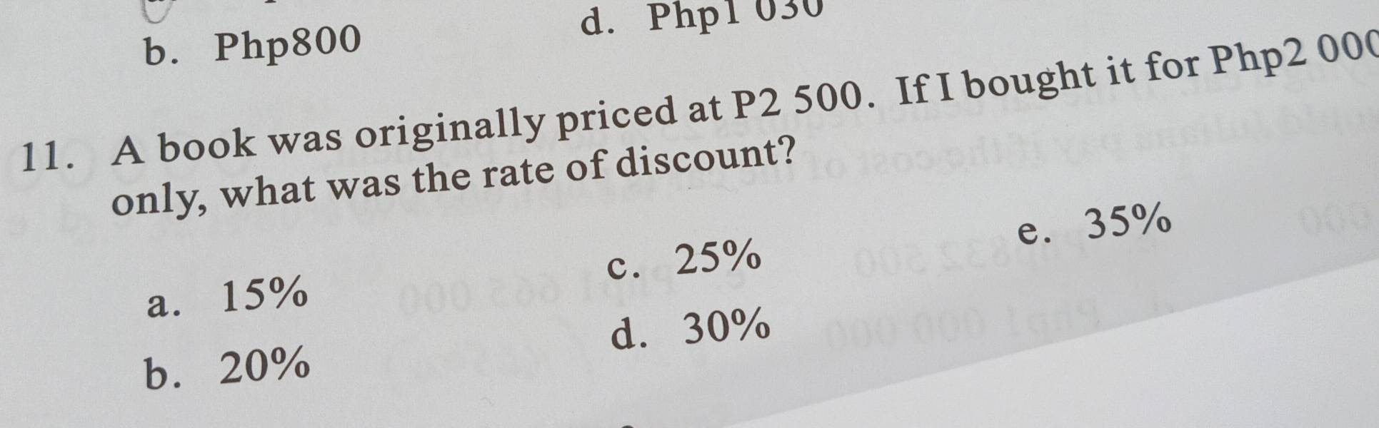 b. Php800
d. Php1 030
11. A book was originally priced at P2 500. If I bought it for Php2 00
only, what was the rate of discount?
a. 15% c. 25% e. 35%
d. 30%
b. 20%