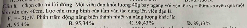 Chọn câu trả lời đúng. Một viên đạn khối lượng 40g bay ngang với vận tốc v_1=80m/s xuyên qua một
vấm ván dày 40cm, Lực cản trung bình của tấm ván tác dụng lên viên đạn là
F_c=-315N. Phần trăm động năng biến thành nhiệt và năng lượng khác là:
A. 90,4% B. 95,34 % C. 98,43 % D. 89,13 %