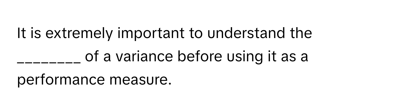 It is extremely important to understand the ________ of a variance before using it as a performance measure.