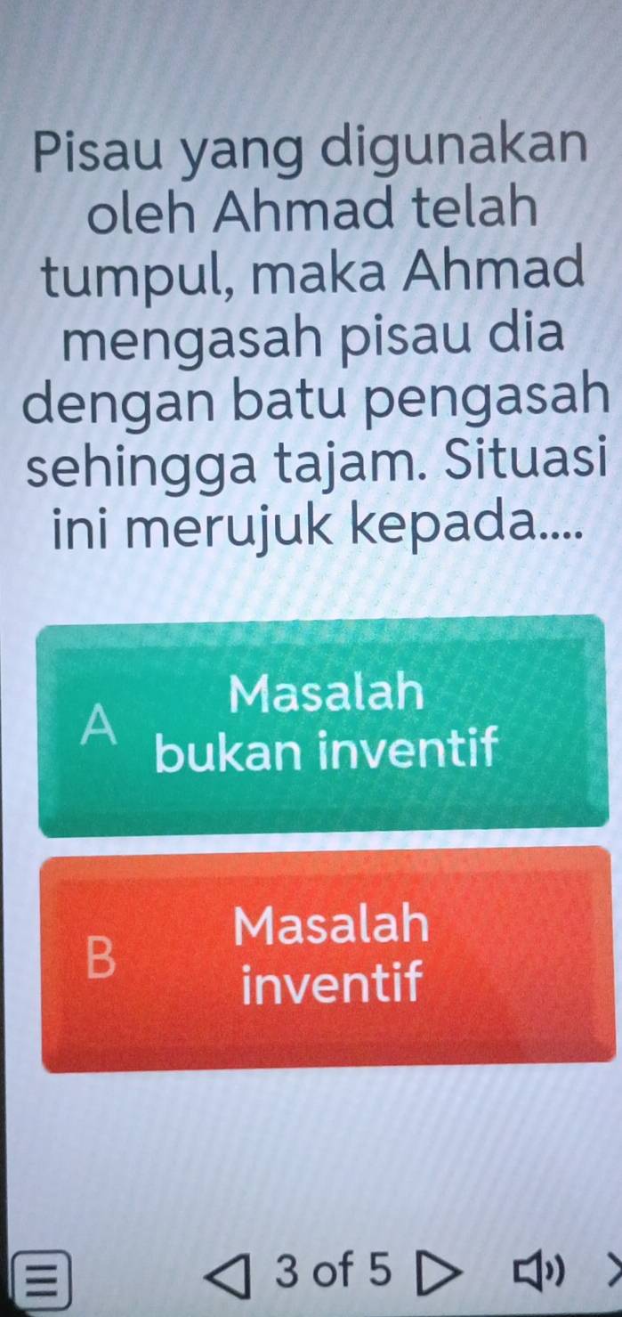 Pisau yang digunakan
oleh Ahmad telah
tumpul, maka Ahmad
mengasah pisau dia
dengan batu pengasah
sehingga tajam. Situasi
ini merujuk kepada....
Masalah
A
bukan inventif
Masalah
B
inventif
3 of 5