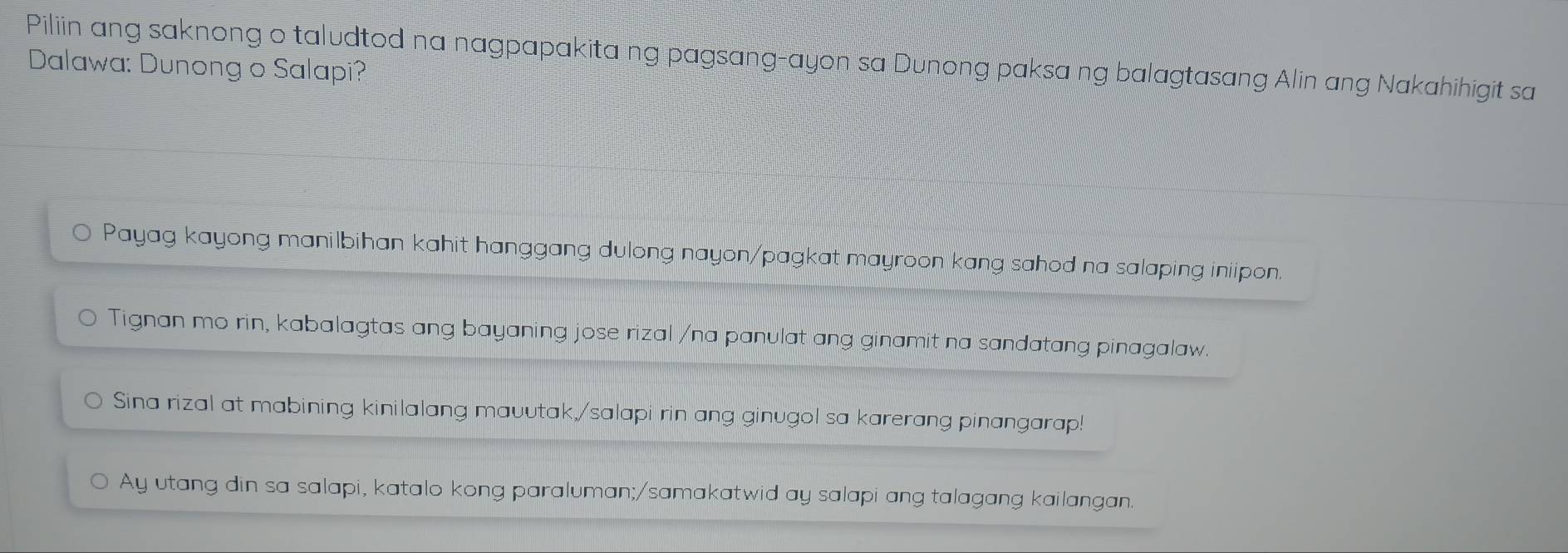 Piliin ang saknong o taludtod na nagpapakita ng pagsang-ayon sa Dunong paksa ng balagtasang Alin ang Nakahihigit sa 
Dalawa: Dunong o Salapi? 
Payag kayong manilbihan kahit hanggang dulong nayon/pagkat mayroon kang sahod na salaping iniipon. 
Tignan mo rin, kabalagtas ang bayaning jose rizal /na panulat ang ginamit na sandatang pinagalaw. 
Sina rizal at mabining kinilalang mauutak,/salapi rin ang ginugol sa karerang pinangarap! 
Ay utang din sa salapi, katalo kong paraluman;/samakatwid ay salapi ang talagang kailangan.