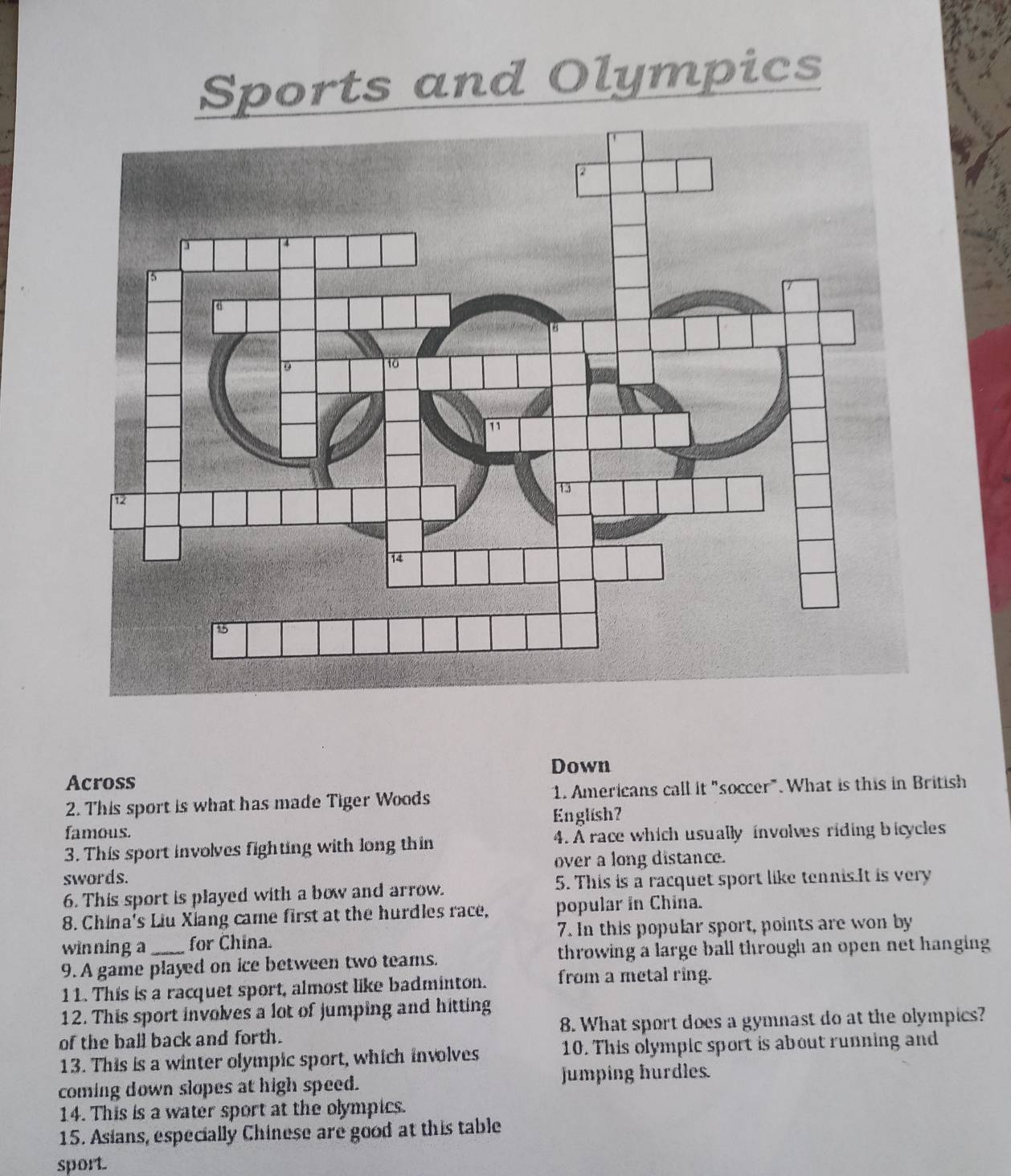 Sports and Olympics 
Across Down 
2. This sport is what has made Tiger Woods 1. Americans call it "soccer". What is this in British 
English? 
famous. 
3. This sport involves fighting with long thin 4. À race which usually involves riding bicycles 
swords. over a long distance. 
6. This sport is played with a bow and arrow. 5. This is a racquet sport like tennis.It is very 
8. China's Liu Xiang came first at the hurdles race, popular in China. 
winning a for China. 7. In this popular sport, points are won by 
9. A game played on ice between two teams. throwing a large ball through an open net hanging 
11. This is a racquet sport, almost like badminton. from a metal ring. 
12. This sport involves a lot of jumping and hitting 
of the ball back and forth. 8. What sport does a gymnast do at the olympics? 
13. This is a winter olympic sport, which involves 10. This olympic sport is about running and 
coming down slopes at high speed. jumping hurdles. 
14. This is a water sport at the olympics. 
15. Asians, especially Chinese are good at this table 
sport.