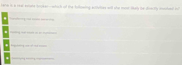 Jana is a real estate broker—which of the following activities will she most likely be directly involved in?
Transferring real estate ownership.
Holding real estate as an investment.
Regulating use of real estate.
Destroying existing improvements.
