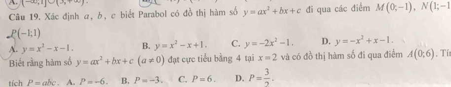 (-∈fty ,1]∪ (3,+∈fty ). 
Câu 19. Xác định α, b, c biết Parabol có đồ thị hàm số y=ax^2+bx+c đi qua các điểm M(0;-1), N(1;-1
P(-1;1)
A. y=x^2-x-1.
B. y=x^2-x+1. C. y=-2x^2-1. D. y=-x^2+x-1. 
Biết rằng hàm số y=ax^2+bx+c(a!= 0) đạt cực tiểu bằng 4 tại x=2 và có đồ thị hàm số đi qua điểm A(0;6). Tí
tích P=abc. A. P=-6. B. P=-3. C. P=6. D. P= 3/2 .