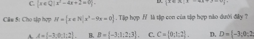 C.  x∈ Q|x^2-4x+2=0.
D.  x∈ A|x-4x+3-0
Câu 5: Cho tập hợp H= x∈ N|x^3-9x=0. Tập hợp H là tập con của tập hợp nào dưới đây ?
A. A= -3;0;1;2. B. B= -3;1;2;3. C. C= 0;1;2. D. D= -3;0;2;