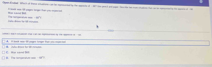 Open-Ended Which of these situations can be represented by the opposite of - 68? Use pencil and paper. Describe two more situations that can be represented by the opposite of - 68
A book was 68 pages longer than you expected
Max saved $68.
The temperature was -68°F. 
Julia drove for 68 minutes
Select each situation that can be represented by the opposite of - 66
A. A book was 68 pages longer than you expected.
B. Julia drove for 68 minutes.
C. Max saved $68.
D. The temperature was -68°F