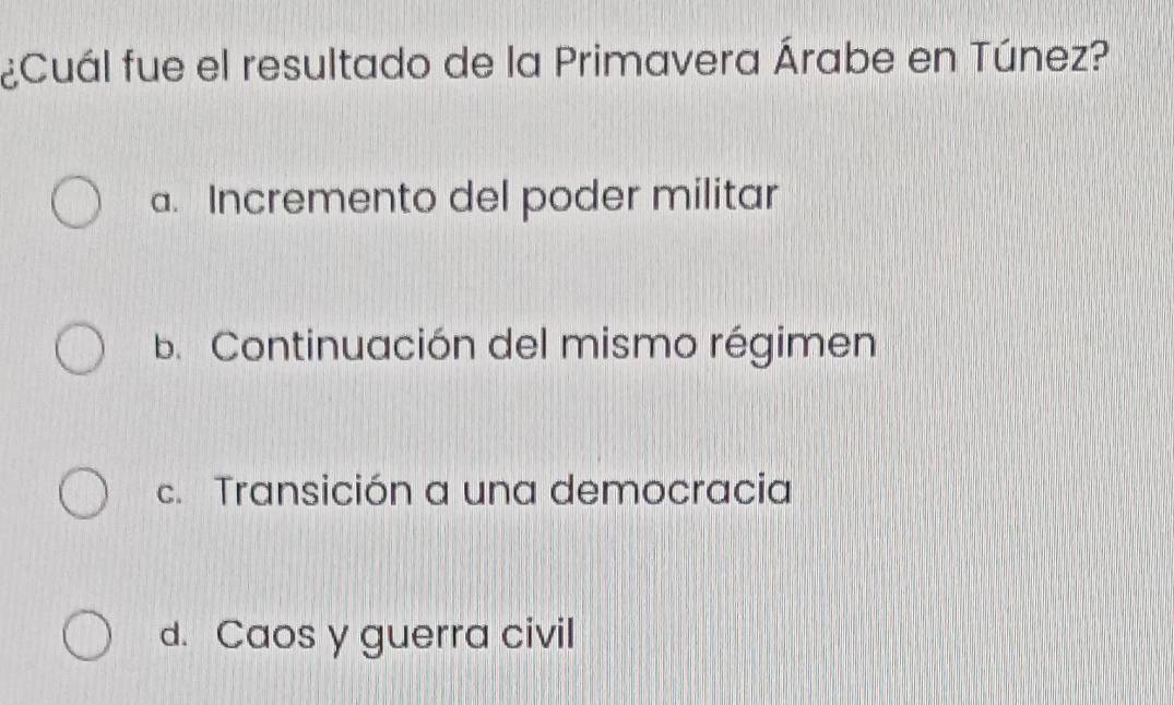 ¿Cuál fue el resultado de la Primavera Árabe en Túnez?
a. Incremento del poder militar
b. Continuación del mismo régimen
c. Transición a una democracia
d. Caos y guerra civil