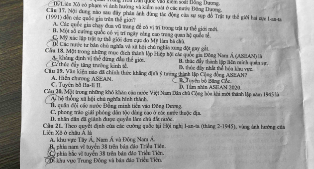 Tùng Hoa Đân quốc vào kiểm soát Đồng Dương.
D Liên Xô có phạm vi ảnh hưởng và kiểm soát ở các nước Đông Dương.
Câu 17. Nội dung nào sau đây phản ánh đũng tác động của sự sụp đồ Trật tự thế giới hai cực I-an-ta
(1991) đến các quốc gia trên thế giới?
A. Các quốc gia chạy đua vũ trang đề có vị trí trong trật tự thế giới mới.
B. Một số cường quốc có vị trí ngày càng cao trong quan hệ quốc tế.
C. Mỹ xác lập trật tự thể giới đơn cực đo Mỹ làm bá chủ.
D. Các nước tư bản chủ nghĩa và xã hội chủ nghĩa xung đột gay gắt.
Câu 18. Một trong những mục đích thành lập Hiệp hội các quốc gia Đông Nam Á (ASEAN) là
A. khẳng định vị thế đứng đầu thế giới. B. thúc đầy thành lập liên minh quân sự.
C. thúc đầy tăng trưởng kinh tế. D. thúc đầy nhất thể hóa khu vực.
Câu 19. Văn kiện nào đã chính thức khẳng định ý tưởng thành lập Cộng đồng ASEAN?
A. Hiến chương ASEAN. B. Tuyên bố Băng Cốc.
C. Tuyên bố Ba-li II. D. Tầm nhìn ASEAN 2020.
Câu 20. Một trong những khó khăn của nước Việt Nam Dân chủ Cộng hòa khi mới thành lập năm 1945 là
A hệ thống xã hội chủ nghĩa hình thành
B. quân đội các nước Đồng minh tiến vào Đông Dương.
C. phong trào giải phóng dân tộc dâng cao ở các nước thuộc địa.
D. nhân dân đã giành được quyền làm chủ đất nước.
Câu 21. Theo quyết định của các cường quốc tại Hội nghị I-an-ta (tháng 2-1945), vùng ảnh hưởng của
Liên Xô ở châu Á là
A. khu vực Tây Á, Nam Á và Đông Nam Á.
Bộ phía nam vĩ tuyến 38 trên bán đảo Triều Tiên.
C phía bắc vĩ tuyến 38 trên bán đảo Triều Tiên.
D. khu vực Trung Đông và bán đảo Triều Tiên.