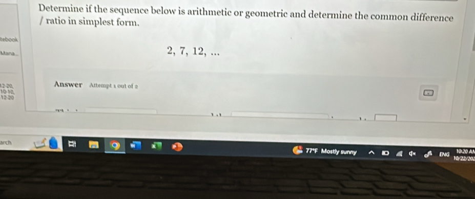 Determine if the sequence below is arithmetic or geometric and determine the common difference 
/ ratio in simplest form. 
tebook 
Atana
2, 7, 12, ...
12-20, Answer Attempt 1 out of 2
10-10,
12-20
arch 
77F Mostly sunny ENG 10/22/202 10:20 A