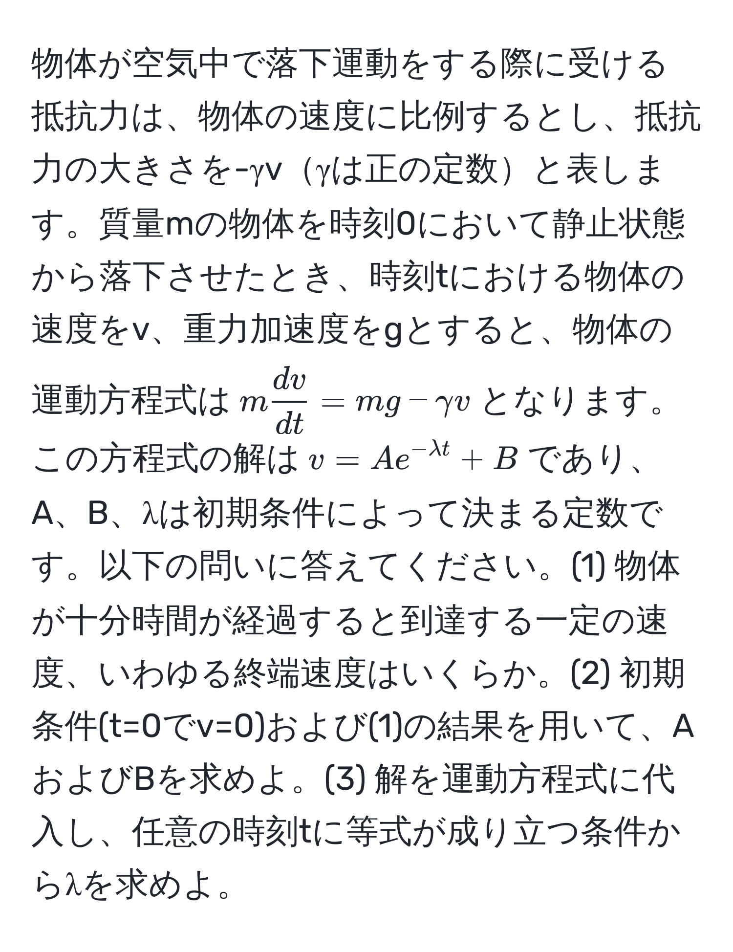 物体が空気中で落下運動をする際に受ける抵抗力は、物体の速度に比例するとし、抵抗力の大きさを-γvγは正の定数と表します。質量mの物体を時刻0において静止状態から落下させたとき、時刻tにおける物体の速度をv、重力加速度をgとすると、物体の運動方程式は$m dv/dt  = mg - gamma v$となります。この方程式の解は$v = A e^(-lambda t) + B$であり、A、B、λは初期条件によって決まる定数です。以下の問いに答えてください。(1) 物体が十分時間が経過すると到達する一定の速度、いわゆる終端速度はいくらか。(2) 初期条件(t=0でv=0)および(1)の結果を用いて、AおよびBを求めよ。(3) 解を運動方程式に代入し、任意の時刻tに等式が成り立つ条件からλを求めよ。