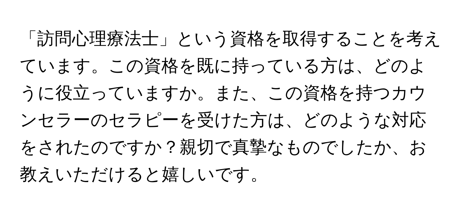 「訪問心理療法士」という資格を取得することを考えています。この資格を既に持っている方は、どのように役立っていますか。また、この資格を持つカウンセラーのセラピーを受けた方は、どのような対応をされたのですか？親切で真摯なものでしたか、お教えいただけると嬉しいです。