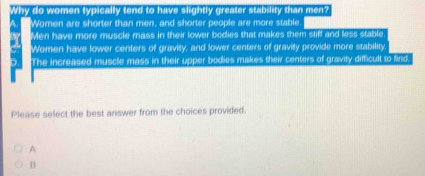 Why do women typically tend to have slightly greater stability than men?
a Women are shorter than men, and shorter people are more stable
Men have more muscle mass in their lower bodies that makes them stiff and less stable
Women have lower centers of gravity, and lower centers of gravity provide more stability
The increased muscle mass in their upper bodies makes their centers of gravity difficult to find.
Please select the best answer from the choices provided.
A
B