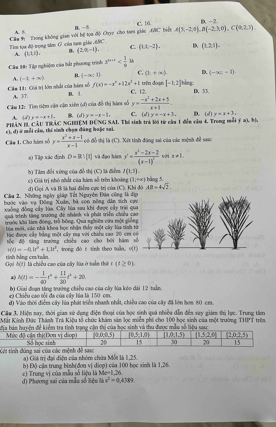 A. 8. B. −8. C. 16. D. -2.
Câu 9: Trong không gian với hệ tọa độ Oxyz cho tam giác ABC biết A(5;-2;0),B(-2;3;0),C(0;2;3).
Tìm tọa độ trọng tâm G của tam giác ABC.
A. (1;1;1). B. (2;0;-1). C. (1;1;-2).
D. (1;2;1).
Câu 10: Tập nghiệm của bất phương trình 3^(3x+1) là
A. (-1;+∈fty ). B. (-∈fty ;1). C. (1;+∈fty ).
D. (-∈fty ;-1).
Câu 11: Giá trị lớn nhất của hàm số f(x)=-x^4+12x^2+1 trên đoạn [-1;2] bằng:
A. 37. B. 1. C. 12. D. 33.
Câu 12: Tìm tiệm cận cận xiên (đ) của đồ thị hàm số y= (-x^2+2x+5)/x+1 .
A. (d) y=-x+1. B. (d) y=-x-1. C. (d) y=-x+3. D. (d) y=x+3.
PHẢN II. CÂU TRÁC NGHIỆM ĐÚNG SAI. Thí sinh trả lời từ câu 1 đến câu 4. Trong mỗi ; (a),b),
c), d) ở mỗi câu, thí sinh chọn đúng hoặc sai.
Câu 1. Cho hàm số y= (x^2+x-1)/x-1  - có đồ thị là (C). Xét tính đúng sai của các mệnh đề sau:
a) Tập xác định D=R/ 1 và đạo hàm y'=frac x^2-2x-2(x-1)^2 với x!= 1.
b) Tâm đối xứng của đồ thị (C) là điểm I(1;3).
c) Giá trị nhỏ nhất của hàm số trên khoảng (1;+∈fty ) bằng 5.
d) Gọi A và B là hai điểm cực trị của (C). Khi đó AB=4sqrt(2).
Câu 2. Những ngày giáp Tết Nguyên Đán cũng là dị
bước vào vụ Đông Xuân, bà con nông dân tích cự
xuống đồng cấy lúa. Cây lúa sau khi được cấy trải qu
quá trình tăng trưởng đẻ nhánh và phát triển chiều c
trước khi làm đòng, trồ bông. Qua nghiên cứu một giốn
lúa mới, các nhà khoa học nhận thầy một cây lúa tính 
lúc được cấy bằng một cây mạ với chiều cao 20 cm 
tốc độ tăng trưởng chiều cao cho bởi hàm
v(t)=-0,1t^3+1,1t^2 *, trong đó t tính theo tuần, v(t)
tính bằng cm/tuần.
Gọi h(t) là chiều cao của cây lúa ở tuần thứ t(t≥ 0).
a) h(t)=- 1/40 t^4+ 11/30 t^3+20.
b) Giai đoạn tặng trưởng chiều cao của cây lúa kéo dài 12 tuần.
c) Chiều cao tối đa của cây lúa là 150 cm.
d) Vào thời điểm cây lúa phát triển nhanh nhất, chiều cao của cây đã lớn hơn 80 cm.
Câu 3. Hiện nay, thời gian sử dụng điện thoại của học sinh quá nhiều dẫn đến suy giảm thị lực. Trung tâm
Mắt Kính Đức Thành Trà Kiệu tổ chức khám sàn lọc miễn phí cho 100 học sinh của một trường THPT trên
hị của học sinh và thu được mẫu số liệu sau:
Xét tính đúng sai của các mệnh đề sau:
a) Giá trị đại diện của nhóm chứa Mốt là 1,25.
b) Độ cận trung bình(đơn vị diop) của 100 học sinh là 1,26.
c) Trung vị của mẫu số liệu là Me=1,2 6.
d) Phương sai của mẫu số liệu là s^2=0,4389.