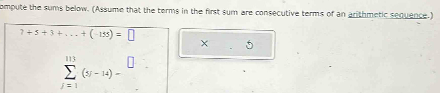 ompute the sums below. (Assume that the terms in the first sum are consecutive terms of an arithmetic sequence.)
7+5+3+...+(-155)=□
x .5
sumlimits _(j=1)^(113)(5j-14)=^□ 