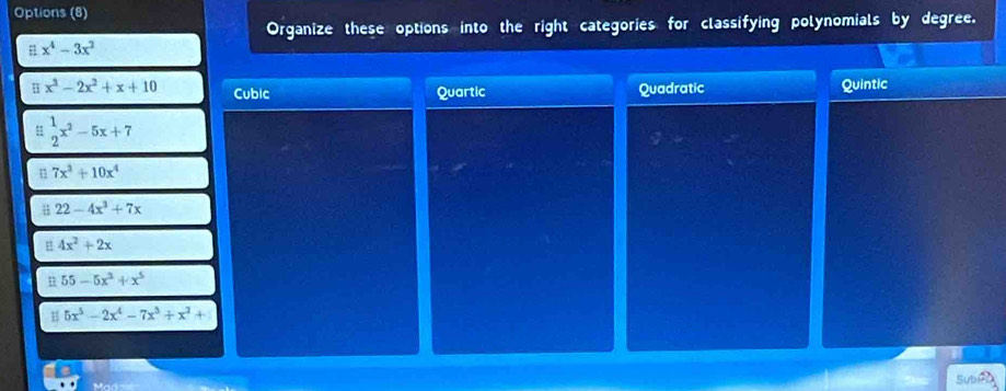 Options (8)
Organize these options into the right categories for classifying polynomials by degree.
x^4-3x^2
u x^3-2x^2+x+10 Cubic Quartic Quadratic Quintic
 1/2 x^2-5x+7
n 7x^3+10x^4
B 22-4x^3+7x
4x^2+2x
n 55-5x^2+x^5
5x^5-2x^4-7x^3+x^2+
Sube