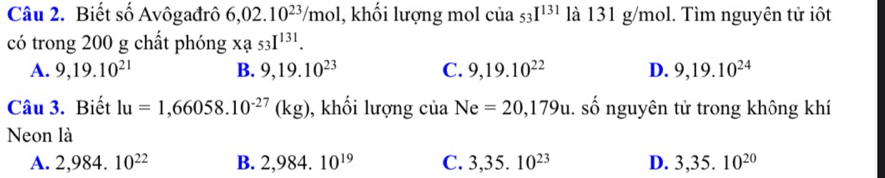 Biết số Avôgađrô 6,02.10^(23)/mol l, khối lượng mol của 53I^(131) là 131 g/mol. Tìm nguyên tử iôt
có trong 200 g chất phóng Xa53I^(131).
A. 9, 19.10^(21) B. 9, 19.10^(23) C. 9, 19.10^(22) D. 9, 19.10^(24)
Câu 3. Biết lu=1,66058.10^(-27)(kg) , khối lượng của Ne=20,179u. số nguyên tử trong không khí
Neon là
A. 2,984.10^(22) B. 2,984.10^(19) C. 3,35.10^(23) D. 3,35.10^(20)