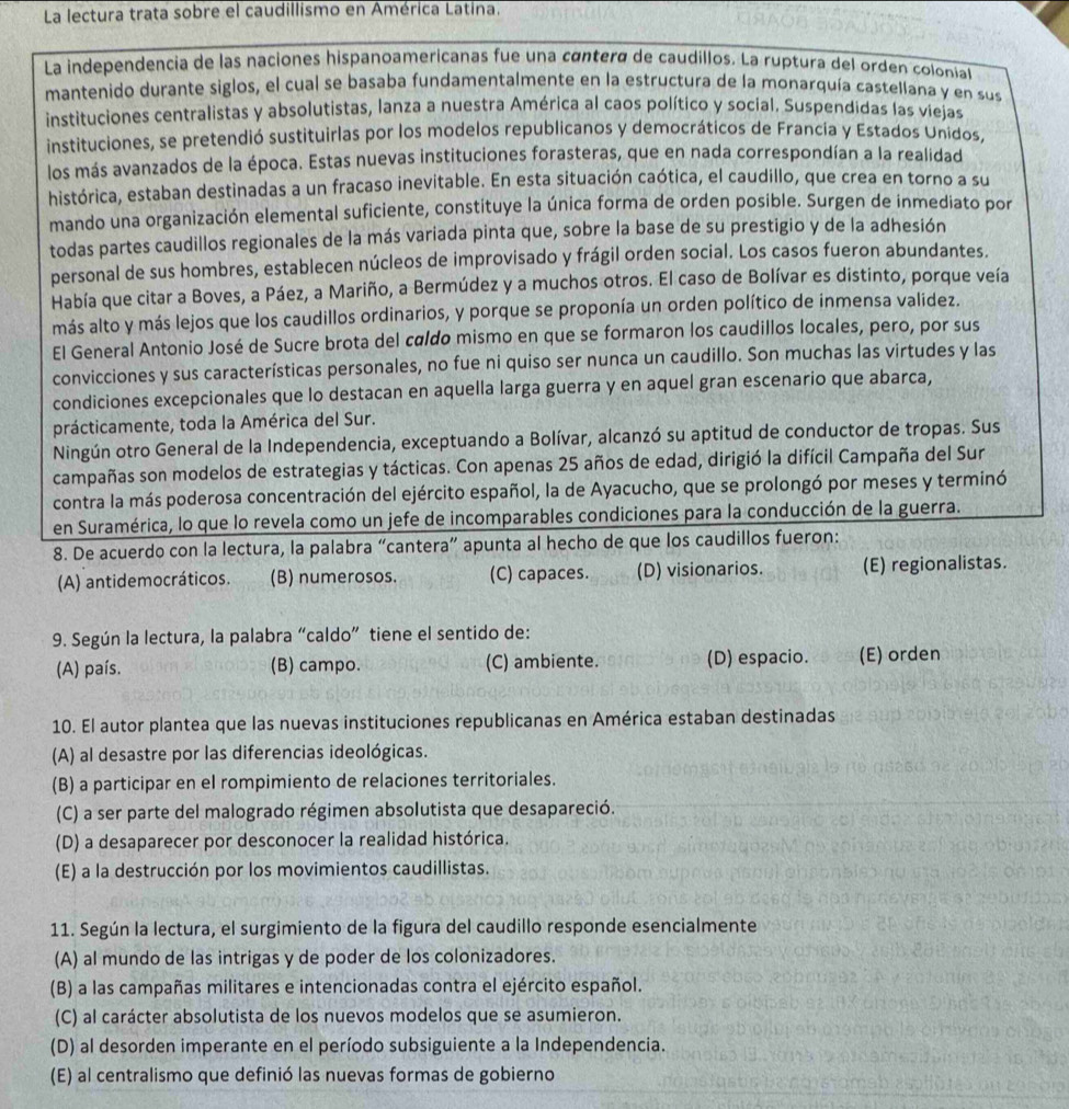 La lectura trata sobre el caudillismo en América Latina.
La independencia de las naciones hispanoamericanas fue una cántera de caudillos. La ruptura del orden coloníal
mantenido durante siglos, el cual se basaba fundamentalmente en la estructura de la monarquía castellana y en sus
instituciones centralistas y absolutistas, lanza a nuestra América al caos político y social. Suspendidas las viejas
instituciones, se pretendió sustituirlas por los modelos republicanos y democráticos de Francia y Estados Unidos.
los más avanzados de la época. Estas nuevas instituciones forasteras, que en nada correspondían a la realidad
histórica, estaban destinadas a un fracaso inevitable. En esta situación caótica, el caudillo, que crea en torno a su
mando una organización elemental suficiente, constituye la única forma de orden posible. Surgen de inmediato por
todas partes caudillos regionales de la más variada pinta que, sobre la base de su prestigio y de la adhesión
personal de sus hombres, establecen núcleos de improvisado y frágil orden social. Los casos fueron abundantes.
Había que citar a Boves, a Páez, a Mariño, a Bermúdez y a muchos otros. El caso de Bolívar es distinto, porque veía
más alto y más lejos que los caudillos ordinarios, y porque se proponía un orden político de inmensa validez.
El General Antonio José de Sucre brota del caldo mismo en que se formaron los caudillos locales, pero, por sus
convicciones y sus características personales, no fue ni quiso ser nunca un caudillo. Son muchas las virtudes y las
condiciones excepcionales que lo destacan en aquella larga guerra y en aquel gran escenario que abarca,
prácticamente, toda la América del Sur.
Ningún otro General de la Independencia, exceptuando a Bolívar, alcanzó su aptitud de conductor de tropas. Sus
campañas son modelos de estrategias y tácticas. Con apenas 25 años de edad, dirigió la difícil Campaña del Sur
contra la más poderosa concentración del ejército español, la de Ayacucho, que se prolongó por meses y terminó
en Suramérica, lo que lo revela como un jefe de incomparables condiciones para la conducción de la guerra.
8. De acuerdo con la lectura, la palabra “cantera” apunta al hecho de que los caudillos fueron:
(A) antidemocráticos. (B) numerosos. (C) capaces. (D) visionarios. (E) regionalistas.
9. Según la lectura, la palabra “caldo” tiene el sentido de:
(A) país. (B) campo. (C) ambiente. (D) espacio. (E) orden
10. El autor plantea que las nuevas instituciones republicanas en América estaban destinadas
(A) al desastre por las diferencias ideológicas.
(B) a participar en el rompimiento de relaciones territoriales.
(C) a ser parte del malogrado régimen absolutista que desapareció.
(D) a desaparecer por desconocer la realidad histórica.
(E) a la destrucción por los movimientos caudillistas.
11. Según la lectura, el surgimiento de la figura del caudillo responde esencialmente
(A) al mundo de las intrigas y de poder de los colonizadores.
(B) a las campañas militares e intencionadas contra el ejército español.
(C) al carácter absolutista de los nuevos modelos que se asumieron.
(D) al desorden imperante en el período subsiguiente a la Independencia.
(E) al centralismo que definió las nuevas formas de gobierno