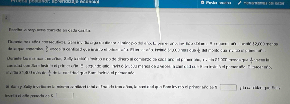 Prueba posterior: aprendizaje esencial Enviar prueba Herramientas del lector 
2 
Escriba la respuesta correcta en cada casilla. 
Durante tres años consecutivos, Sam invirtió algo de dinero al principio del año. El primer año, invirtió x dólares. El segundo año, invirtió $2,000 menos 
de lo que esperaba.  5/2  veces la cantidad que invirtió el primer año. El tercer año, invirtió $1,000 más que  1/5  del monto que invirtió el primer año. 
Durante los mismos tres años, Sally también invirtió algo de dinero al comienzo de cada año. El primer año, invirtió $1,000 menos que  3/2  veces la 
cantidad que Sam invirtió el primer año. El segundo año, invirtió $1,500 menos de 2 veces la cantidad que Sam invirtió el primer año. El tercer año, 
invirtió $1,400 más de  1/4  de la cantidad que Sam invirtió el primer año. 
Si Sam y Sally invirtieron la misma cantidad total al final de tres años, la cantidad que Sam invirtió el primer año es $ y la cantidad que Sally 
invirtió el año pasado es $