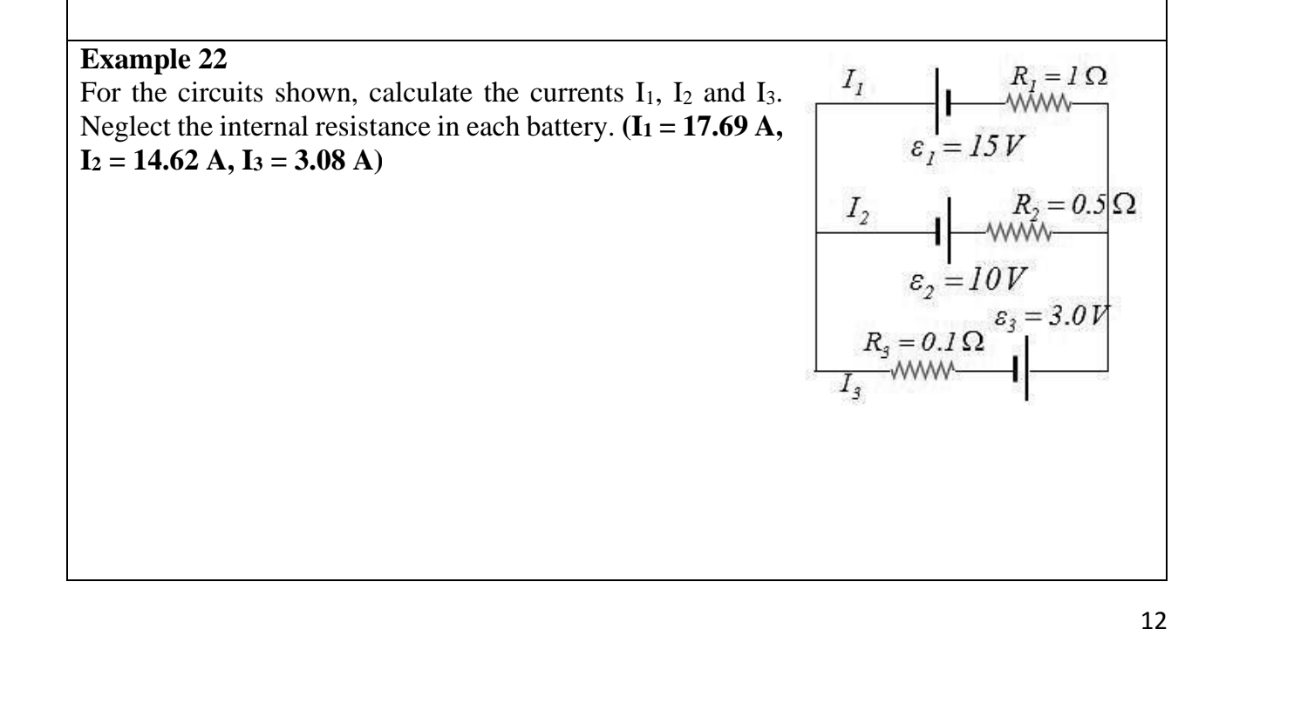 Example 22 
For the circuits shown, calculate the currents I_1, I_2 and I_3. I_1
R_1=1Omega
Neglect the internal resistance in each battery. (I_1=17.69A,
I_2=14.62A, I_3=3.08A)
varepsilon _1=15V
I_2
R_2=0.5Omega
varepsilon _2=10V
varepsilon _3=3.0V
R_3=0.1Omega
1_3
3
12