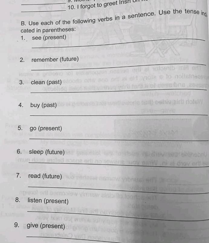 forgot to greet Irish Ul 
_ 
B. Use each of the following verbs in a sentence. Use the tense ind 
cated in parentheses: 
1. see (present) 
_ 
2. remember (future) 
_ 
3. clean (past) 
4. buy (past) 
_ 
5. go (present) 
_ 
6. sleep (future) 
_ 
7. read (future) 
_ 
8. listen (present) 
_ 
9. give (present) 
_