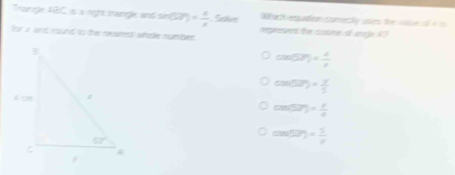 Wich equation corectly unes the vat of i i 
Trangle ABC is a right mangle and sin (57°)= 4/x .5olve represent the cosine of ange X ?
for x and mound to the neares whole number .
cos (sin 57^(circ =frac 4)x
cos (50°)= y/5 
cos (50°)= 1/4 
cos 52°)= 1/v 